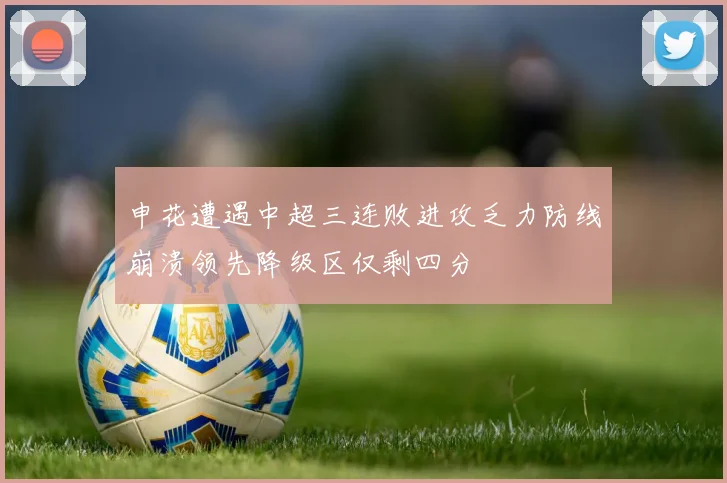申花遭遇中超三连败进攻乏力防线崩溃领先降级区仅剩四分